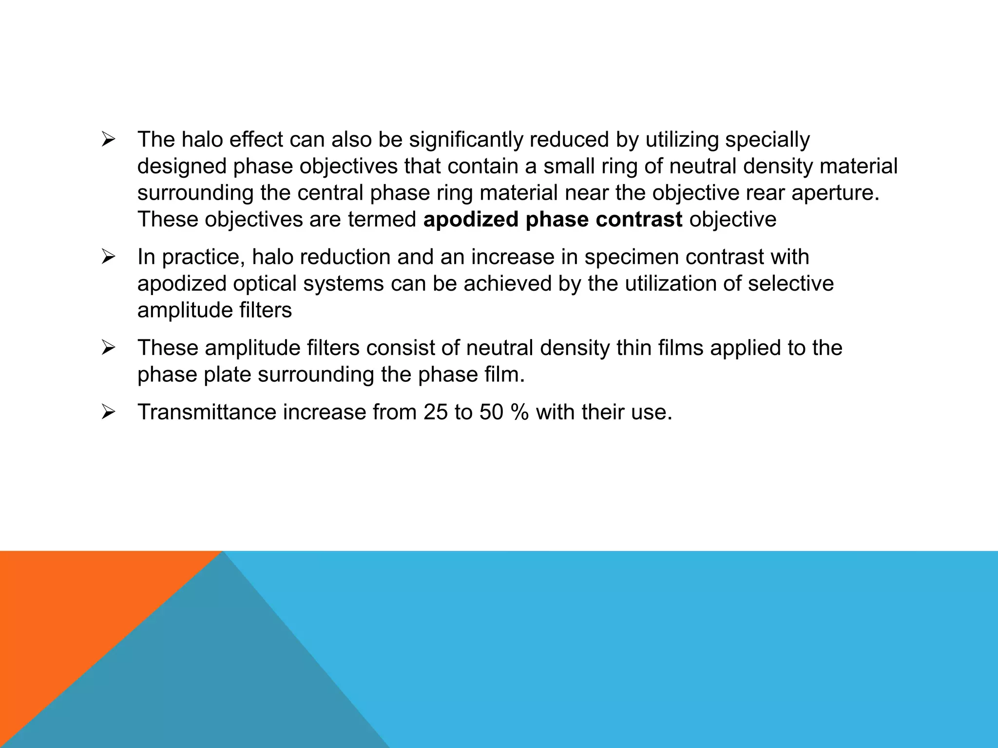 The halo effect can also be significantly reduced by utilizing specially
  designed phase objectives that contain a small ring of neutral density material
  surrounding the central phase ring material near the objective rear aperture.
  These objectives are termed apodized phase contrast objective
 In practice, halo reduction and an increase in specimen contrast with
  apodized optical systems can be achieved by the utilization of selective
  amplitude filters
 These amplitude filters consist of neutral density thin films applied to the
  phase plate surrounding the phase film.
 Transmittance increase from 25 to 50 % with their use.
 