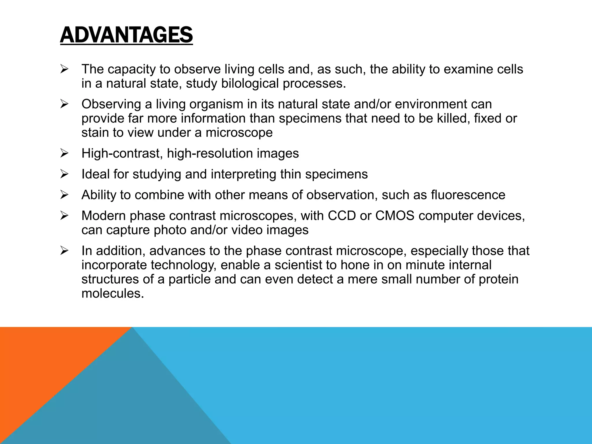 ADVANTAGES
 The capacity to observe living cells and, as such, the ability to examine cells
  in a natural state, study bilological processes.
 Observing a living organism in its natural state and/or environment can
  provide far more information than specimens that need to be killed, fixed or
  stain to view under a microscope
 High-contrast, high-resolution images
 Ideal for studying and interpreting thin specimens
 Ability to combine with other means of observation, such as fluorescence
 Modern phase contrast microscopes, with CCD or CMOS computer devices,
  can capture photo and/or video images
 In addition, advances to the phase contrast microscope, especially those that
  incorporate technology, enable a scientist to hone in on minute internal
  structures of a particle and can even detect a mere small number of protein
  molecules.
 