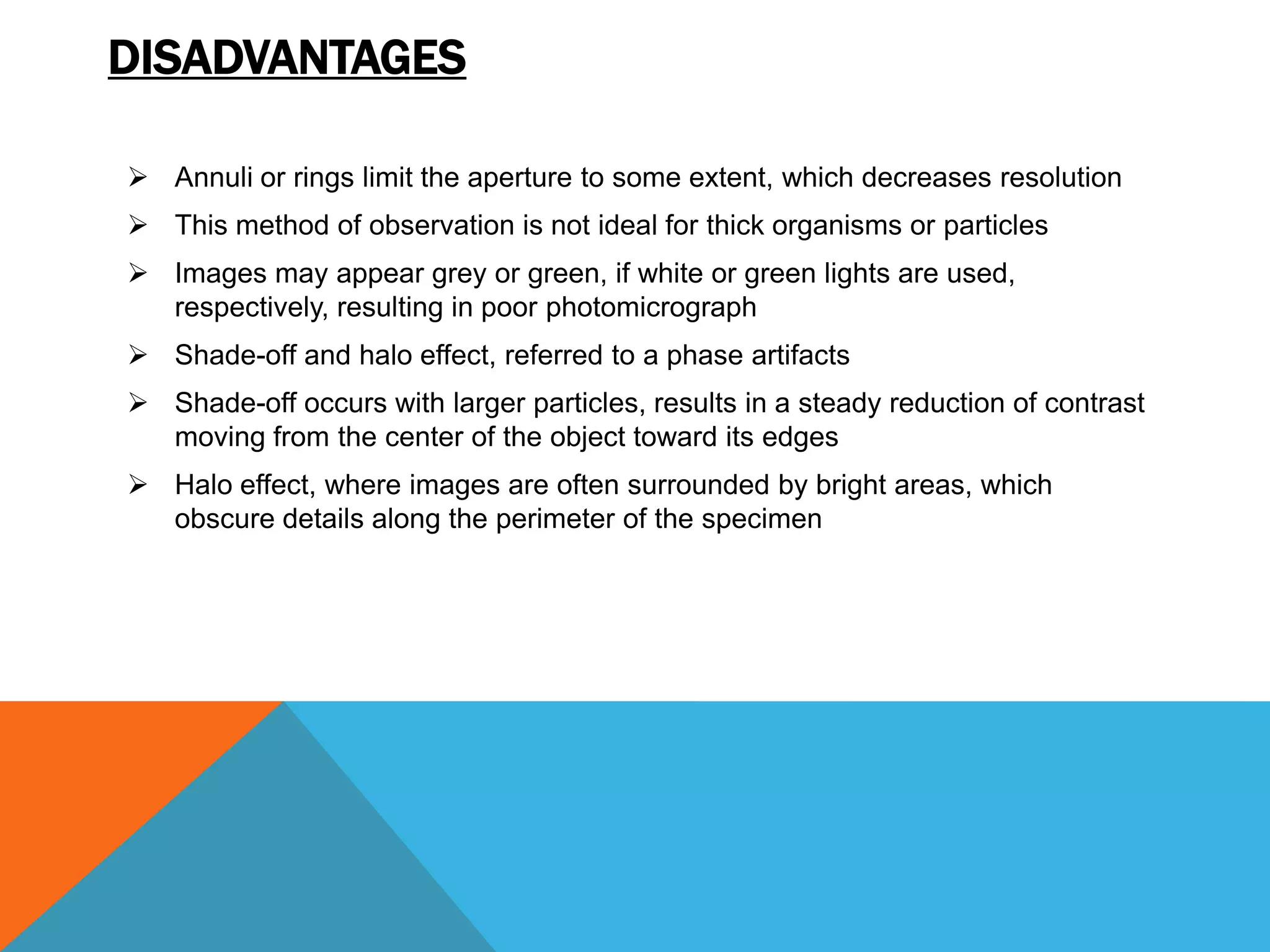 DISADVANTAGES

 Annuli or rings limit the aperture to some extent, which decreases resolution
 This method of observation is not ideal for thick organisms or particles
 Images may appear grey or green, if white or green lights are used,
  respectively, resulting in poor photomicrograph
 Shade-off and halo effect, referred to a phase artifacts
 Shade-off occurs with larger particles, results in a steady reduction of contrast
  moving from the center of the object toward its edges
 Halo effect, where images are often surrounded by bright areas, which
  obscure details along the perimeter of the specimen
 