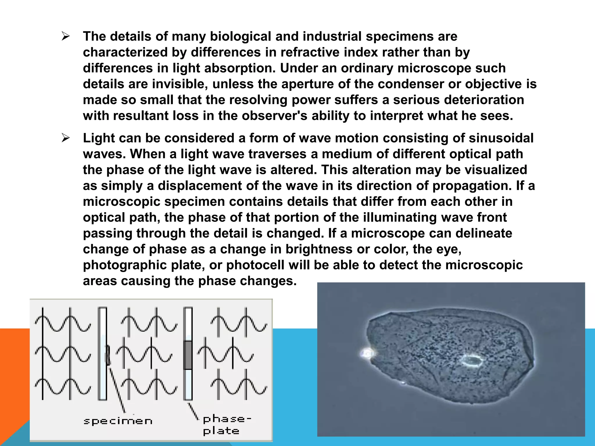  The details of many biological and industrial specimens are
  characterized by differences in refractive index rather than by
  differences in light absorption. Under an ordinary microscope such
  details are invisible, unless the aperture of the condenser or objective is
  made so small that the resolving power suffers a serious deterioration
  with resultant loss in the observer's ability to interpret what he sees.
 Light can be considered a form of wave motion consisting of sinusoidal
  waves. When a light wave traverses a medium of different optical path
  the phase of the light wave is altered. This alteration may be visualized
  as simply a displacement of the wave in its direction of propagation. If a
  microscopic specimen contains details that differ from each other in
  optical path, the phase of that portion of the illuminating wave front
  passing through the detail is changed. If a microscope can delineate
  change of phase as a change in brightness or color, the eye,
  photographic plate, or photocell will be able to detect the microscopic
  areas causing the phase changes.
 