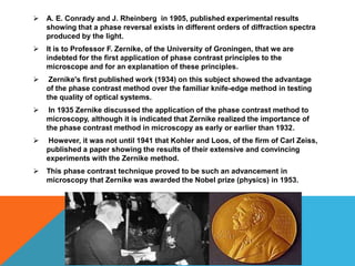    A. E. Conrady and J. Rheinberg in 1905, published experimental results
    showing that a phase reversal exists in different orders of diffraction spectra
    produced by the light.
   It is to Professor F. Zernike, of the University of Groningen, that we are
    indebted for the first application of phase contrast principles to the
    microscope and for an explanation of these principles.
    Zernike's first published work (1934) on this subject showed the advantage
    of the phase contrast method over the familiar knife-edge method in testing
    the quality of optical systems.
    In 1935 Zernike discussed the application of the phase contrast method to
    microscopy, although it is indicated that Zernike realized the importance of
    the phase contrast method in microscopy as early or earlier than 1932.
   However, it was not until 1941 that Kohler and Loos, of the firm of Carl Zeiss,
    published a paper showing the results of their extensive and convincing
    experiments with the Zernike method.
   This phase contrast technique proved to be such an advancement in
    microscopy that Zernike was awarded the Nobel prize (physics) in 1953.
 