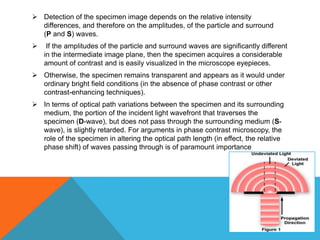  Detection of the specimen image depends on the relative intensity
  differences, and therefore on the amplitudes, of the particle and surround
  (P and S) waves.
    If the amplitudes of the particle and surround waves are significantly different
    in the intermediate image plane, then the specimen acquires a considerable
    amount of contrast and is easily visualized in the microscope eyepieces.
 Otherwise, the specimen remains transparent and appears as it would under
  ordinary bright field conditions (in the absence of phase contrast or other
  contrast-enhancing techniques).
 In terms of optical path variations between the specimen and its surrounding
  medium, the portion of the incident light wavefront that traverses the
  specimen (D-wave), but does not pass through the surrounding medium (S-
  wave), is slightly retarded. For arguments in phase contrast microscopy, the
  role of the specimen in altering the optical path length (in effect, the relative
  phase shift) of waves passing through is of paramount importance
 