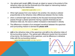     the optical path length (OPL) through an object or space is the product of the
    refractive index (n) and the thickness (t) of the object or intervening medium
    as described by the relationship:


 When light passes from one medium into another, the velocity is altered
  proportionally to the refractive index differences between the two media.
 when a coherent light wave emitted by the focused microscope filament
  passes through a phase specimen having a specific thickness (t) and
  refractive index (n), the wave is either increased or decreased in velocity
 The difference in location of an emergent wavefront between the specimen
  and surrounding medium is termed the phase shift


 n(2) is the refractive index of the specimen and n(1) is the refractive index of
  the surrounding medium. The optical path difference results from the product
  of two terms: the thickness of the specimen, and its difference in refractive
  index with the surrounding medium.
 