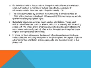  For individual cells in tissue culture, the optical path difference is relatively
  small. A typical cell in monolayer culture has a thickness around 5
  micrometers and a refractive index of approximately 1.36.
 The cell is surrounded by a nutrient medium having a refractive index of
  1.335, which yields an optical path difference of 0.125 micrometer, or about a
  quarter wavelength (of green light).
 Subcellular structures generate much smaller retardations. These small
  optical path differences produce a linear reduction in intensity with increasing
  phase shift (the image grows progressively darker) up to a point (depending
  upon phase plate configuration), after which, the specimen image becomes
  brighter through reversal of contrast.
 In phase contrast microscopy, the intensity of an image is dependent on a
  variety of factors including absorption at the phase plate, the degree of phase
  advancement or retardation at the phase plate, and the relative sign of this
  phase shift.
 