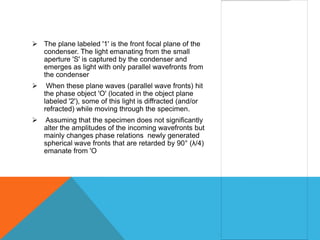  The plane labeled '1' is the front focal plane of the
  condenser. The light emanating from the small
  aperture 'S' is captured by the condenser and
  emerges as light with only parallel wavefronts from
  the condenser
    When these plane waves (parallel wave fronts) hit
    the phase object 'O' (located in the object plane
    labeled '2'), some of this light is diffracted (and/or
    refracted) while moving through the specimen.
   Assuming that the specimen does not significantly
    alter the amplitudes of the incoming wavefronts but
    mainly changes phase relations newly generated
    spherical wave fronts that are retarded by 90° (λ/4)
    emanate from 'O
 
