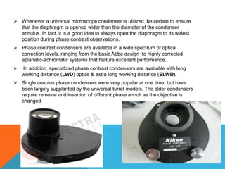  Whenever a universal microscope condenser is utilized, be certain to ensure
  that the diaphragm is opened wider than the diameter of the condenser
  annulus. In fact, it is a good idea to always open the diaphragm to its widest
  position during phase contrast observations.
 Phase contrast condensers are available in a wide spectrum of optical
  correction levels, ranging from the basic Abbe design to highly corrected
  aplanatic-achromatic systems that feature excellent performance.
   In addition, specialized phase contrast condensers are available with long
    working distance (LWD) optics & extra long working distance (ELWD).
 Single annulus phase condensers were very popular at one time, but have
  been largely supplanted by the universal turret models. The older condensers
  require removal and insertion of different phase annuli as the objective is
  changed
 