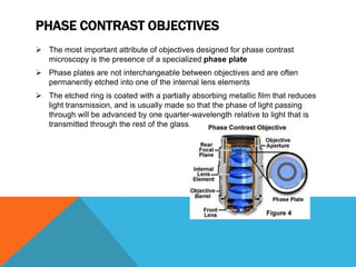PHASE CONTRAST OBJECTIVES
 The most important attribute of objectives designed for phase contrast
  microscopy is the presence of a specialized phase plate
 Phase plates are not interchangeable between objectives and are often
  permanently etched into one of the internal lens elements
 The etched ring is coated with a partially absorbing metallic film that reduces
  light transmission, and is usually made so that the phase of light passing
  through will be advanced by one quarter-wavelength relative to light that is
  transmitted through the rest of the glass.
 