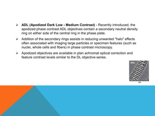  ADL (Apodized Dark Low - Medium Contrast) - Recently introduced, the
  apodized phase contrast ADL objectives contain a secondary neutral density
  ring on either side of the central ring in the phase plate.
 Addition of the secondary rings assists in reducing unwanted "halo" effects
  often associated with imaging large particles or specimen features (such as
  nuclei, whole cells and fibers) in phase contrast microscopy.
 Apodized objectives are available in plan achromat optical correction and
  feature contrast levels similar to the DL objective series.
 
