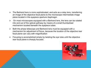  The Bertrand lens is more sophisticated, and acts as a relay lens, transferring
  an image of the objective focal plane to the microscope intermediate image
  plane located in the eyepiece aperture diaphragm
    On most microscopes equipped with a Bertrand lens, the lens can be rotated
    into and out of the optical pathway by means of a small thumbwheel
    mechanism located beneath the eyepiece tubes
 Both the phase telescope and Bertrand lens must be equipped with a
  mechanism for adjustment of focus, because the location of the objective rear
  focal plane can vary with magnification
 Focusing is accomplished simply by twisting the eye tube until the objective
  rear focal plane is sharply focused.
 