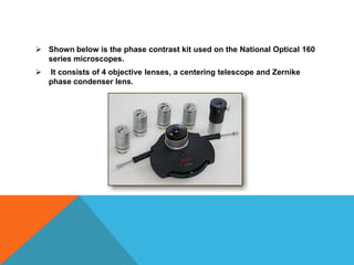  Shown below is the phase contrast kit used on the National Optical 160
  series microscopes.
   It consists of 4 objective lenses, a centering telescope and Zernike
    phase condenser lens.
 