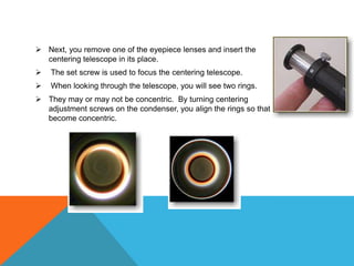  Next, you remove one of the eyepiece lenses and insert the
  centering telescope in its place.
   The set screw is used to focus the centering telescope.
   When looking through the telescope, you will see two rings.
 They may or may not be concentric. By turning centering
  adjustment screws on the condenser, you align the rings so that they
  become concentric.
 