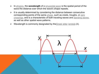  In physics, the wavelength of a sinusoidal wave is the spatial period of the
  wave the distance over which the wave's shape repeats.
 It is usually determined by considering the distance between consecutive
  corresponding points of the same phase, such as crests, troughs, or zero
  crossings, and is a characteristic of both traveling waves and standing waves,
  as well as other spatial wave patterns.
 Wavelength is commonly designated by theGreek letter lambda (λ).
 