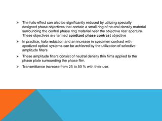  The halo effect can also be significantly reduced by utilizing specially
  designed phase objectives that contain a small ring of neutral density material
  surrounding the central phase ring material near the objective rear aperture.
  These objectives are termed apodized phase contrast objective
 In practice, halo reduction and an increase in specimen contrast with
  apodized optical systems can be achieved by the utilization of selective
  amplitude filters
 These amplitude filters consist of neutral density thin films applied to the
  phase plate surrounding the phase film.
 Transmittance increase from 25 to 50 % with their use.
 