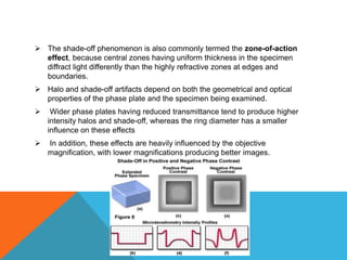  The shade-off phenomenon is also commonly termed the zone-of-action
  effect, because central zones having uniform thickness in the specimen
  diffract light differently than the highly refractive zones at edges and
  boundaries.
 Halo and shade-off artifacts depend on both the geometrical and optical
  properties of the phase plate and the specimen being examined.
    Wider phase plates having reduced transmittance tend to produce higher
    intensity halos and shade-off, whereas the ring diameter has a smaller
    influence on these effects
   In addition, these effects are heavily influenced by the objective
    magnification, with lower magnifications producing better images.
 