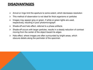DISADVANTAGES

 Annuli or rings limit the aperture to some extent, which decreases resolution
 This method of observation is not ideal for thick organisms or particles
 Images may appear grey or green, if white or green lights are used,
  respectively, resulting in poor photomicrograph
 Shade-off and halo effect, referred to a phase artifacts
 Shade-off occurs with larger particles, results in a steady reduction of contrast
  moving from the center of the object toward its edges
 Halo effect, where images are often surrounded by bright areas, which
  obscure details along the perimeter of the specimen
 