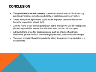 CONCLUSION
 The phase contrast microscope opened up an entire world of microscopy,
  providing incredible definition and clarity of particles never seen before.
 These transparent specimens could not be explored because they do not
  have the capacity to absorb light.
 Zernike found a way to manipulate light paths through the use of strategically
  placed rings and his system is a staple of most modern microscopes.
 Although there are a few disadvantages, such as shade-off and halo
  distortions, phase contrast provides highly detailed, well-contrasted images
 The most important breakthrough is the ability to observe living particles in a
  natural state.
 