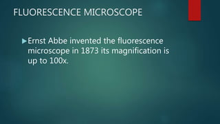 FLUORESCENCE MICROSCOPE
Ernst Abbe invented the fluorescence
microscope in 1873 its magnification is
up to 100x.
 