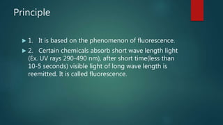 Principle
 1. It is based on the phenomenon of fluorescence.
 2. Certain chemicals absorb short wave length light
(Ex. UV rays 290-490 nm), after short time(less than
10-5 seconds) visible light of long wave length is
reemitted. It is called fluorescence.
 