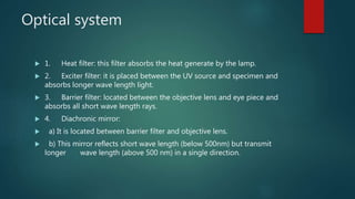 Optical system
 1. Heat filter: this filter absorbs the heat generate by the lamp.
 2. Exciter filter: it is placed between the UV source and specimen and
absorbs longer wave length light.
 3. Barrier filter: located between the objective lens and eye piece and
absorbs all short wave length rays.
 4. Diachronic mirror:
 a) It is located between barrier filter and objective lens.
 b) This mirror reflects short wave length (below 500nm) but transmit
longer wave length (above 500 nm) in a single direction.
 