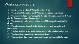 Working procedure:
 Lamp source produce UV rays to exciter filter.
 The exciter filter passes the UV rays on the diachronic mirror.
 The mirror reflects shorter rays to the objective condenser which focus
into the fluorescent coated specimen.
 The specimen emits longer visible rays. This ray again reaches the
mirror.
 The diachronic mirror absorbs shorter waves and transmits only
longer ones.
 The barrier filter absorbs all shorter waves which is harmful to eye.
 The long fluorescent light to the ocular lens.
 Thus the final fluorescent image with black background is formed.
 