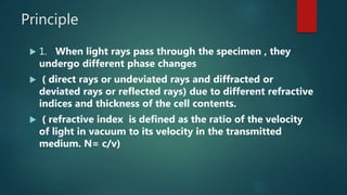 Principle
 1. When light rays pass through the specimen , they
undergo different phase changes
 ( direct rays or undeviated rays and diffracted or
deviated rays or reflected rays) due to different refractive
indices and thickness of the cell contents.
 ( refractive index is defined as the ratio of the velocity
of light in vacuum to its velocity in the transmitted
medium. N= c/v)
 