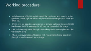 Working procedure:
 •A hollow cone of light travels through the condenser and enter in to the
specimen. Some rays are diffracted (reduced ¼ wavelength) and some are
direct ray.
 •Direct rays are pass through grooves of annular plate and the wavelength
is enhanced ¼ (1 ¼ wavelength). It forms background of the image.
 •The diffracted ray travel through the thicker part of annular plate and the
wavelength is ¾).
 •These two rays are joined together with high amplitude and pass then
through ocular lens which forms image.
 