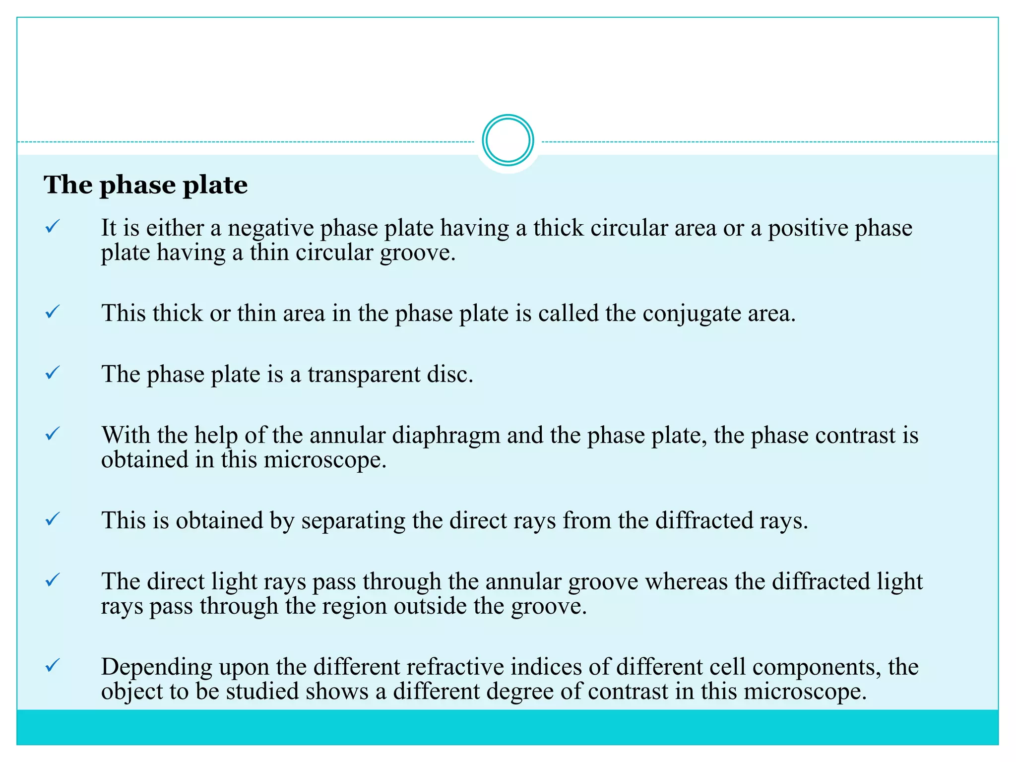 The phase plate
 It is either a negative phase plate having a thick circular area or a positive phase
plate having a thin circular groove.
 This thick or thin area in the phase plate is called the conjugate area.
 The phase plate is a transparent disc.
 With the help of the annular diaphragm and the phase plate, the phase contrast is
obtained in this microscope.
 This is obtained by separating the direct rays from the diffracted rays.
 The direct light rays pass through the annular groove whereas the diffracted light
rays pass through the region outside the groove.
 Depending upon the different refractive indices of different cell components, the
object to be studied shows a different degree of contrast in this microscope.
 
