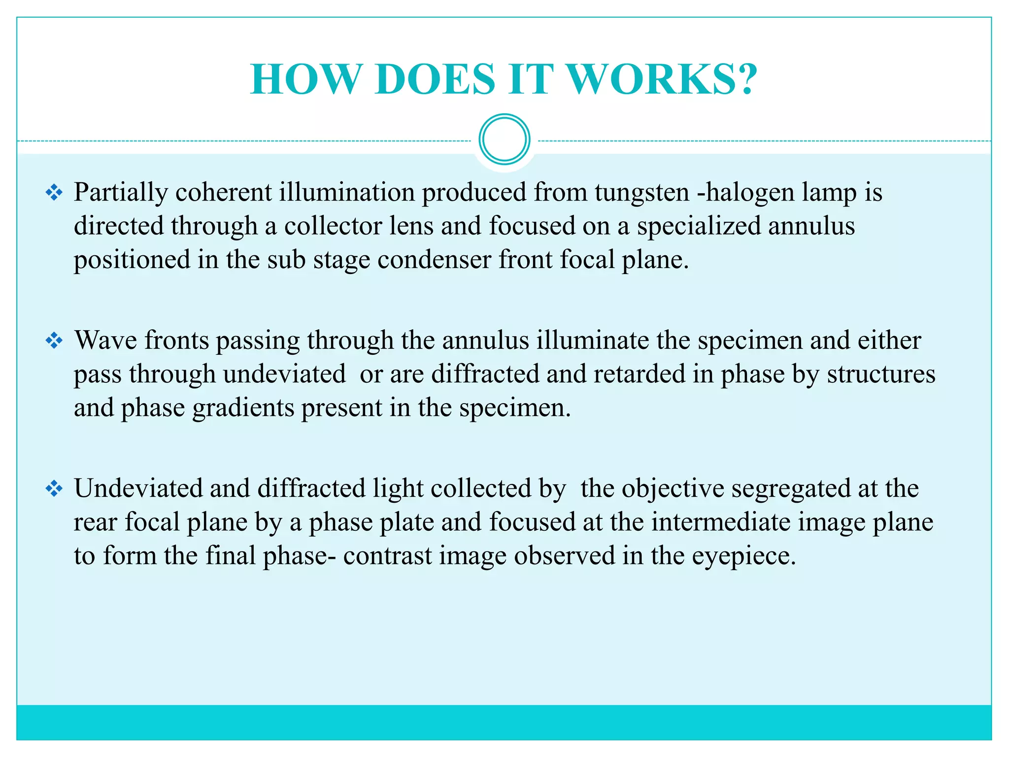 HOW DOES IT WORKS?
 Partially coherent illumination produced from tungsten -halogen lamp is
directed through a collector lens and focused on a specialized annulus
positioned in the sub stage condenser front focal plane.
 Wave fronts passing through the annulus illuminate the specimen and either
pass through undeviated or are diffracted and retarded in phase by structures
and phase gradients present in the specimen.
 Undeviated and diffracted light collected by the objective segregated at the
rear focal plane by a phase plate and focused at the intermediate image plane
to form the final phase- contrast image observed in the eyepiece.
 