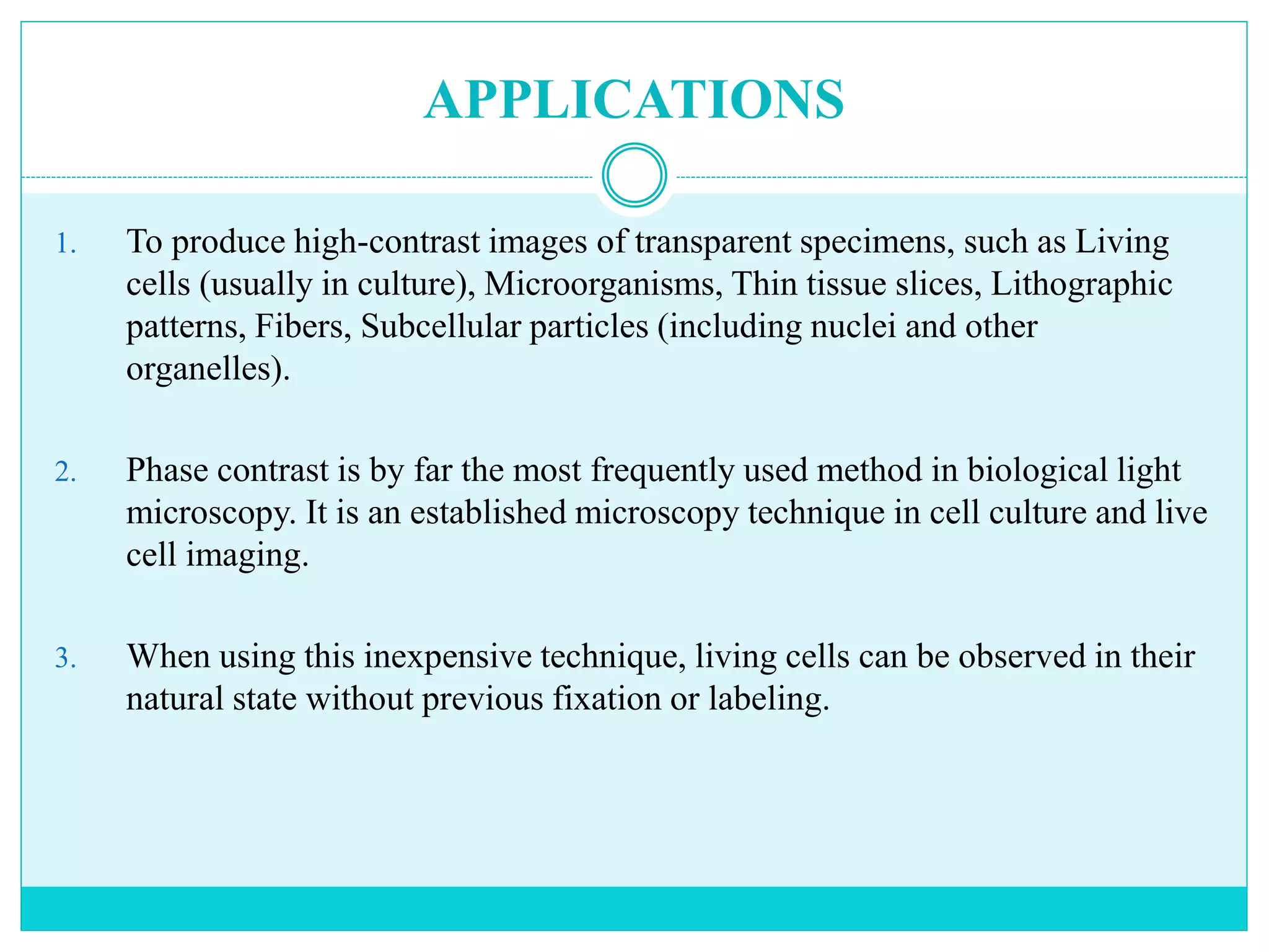 APPLICATIONS
1. To produce high-contrast images of transparent specimens, such as Living
cells (usually in culture), Microorganisms, Thin tissue slices, Lithographic
patterns, Fibers, Subcellular particles (including nuclei and other
organelles).
2. Phase contrast is by far the most frequently used method in biological light
microscopy. It is an established microscopy technique in cell culture and live
cell imaging.
3. When using this inexpensive technique, living cells can be observed in their
natural state without previous fixation or labeling.
 