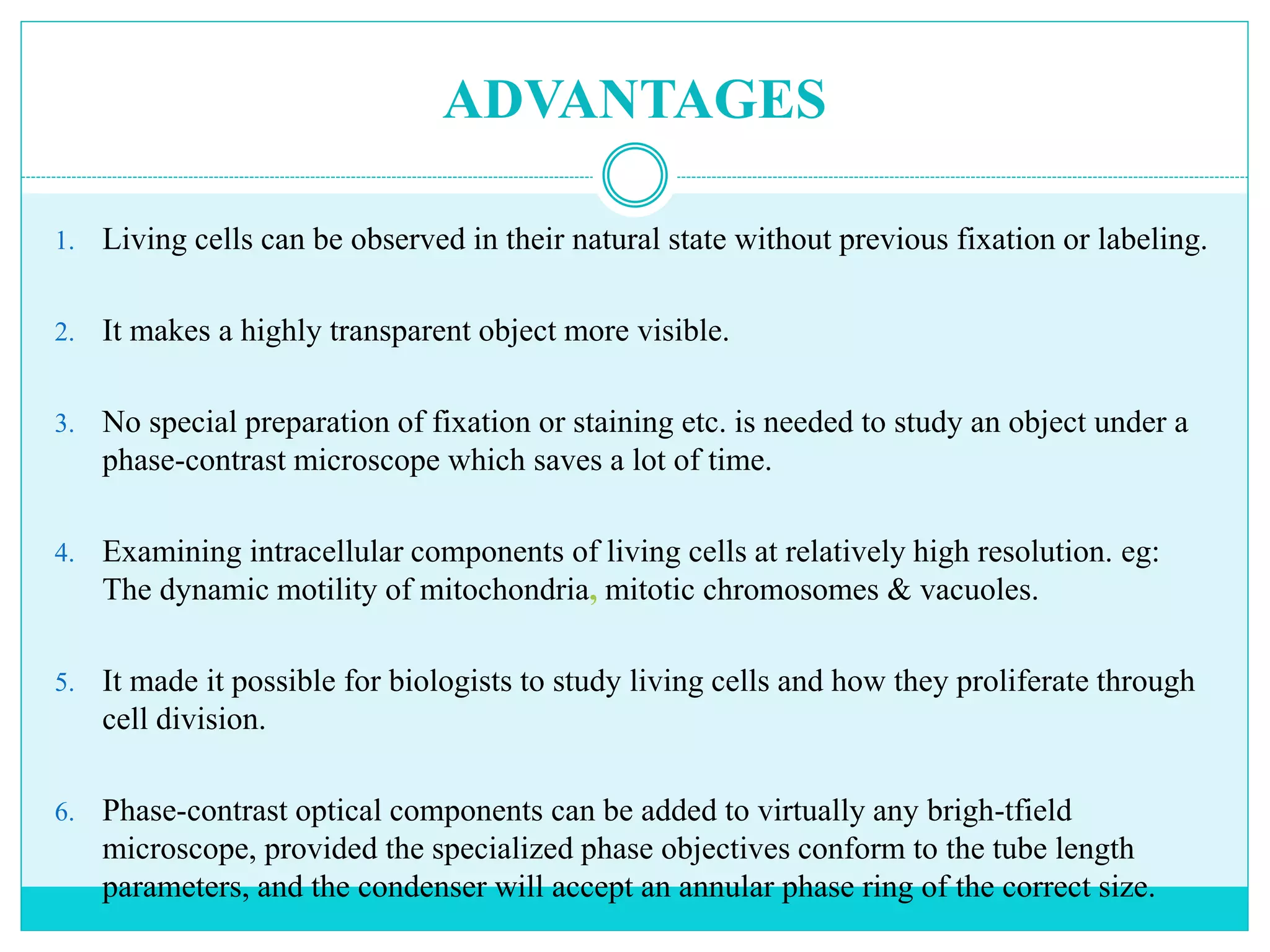 ADVANTAGES
1. Living cells can be observed in their natural state without previous fixation or labeling.
2. It makes a highly transparent object more visible.
3. No special preparation of fixation or staining etc. is needed to study an object under a
phase-contrast microscope which saves a lot of time.
4. Examining intracellular components of living cells at relatively high resolution. eg:
The dynamic motility of mitochondria, mitotic chromosomes & vacuoles.
5. It made it possible for biologists to study living cells and how they proliferate through
cell division.
6. Phase-contrast optical components can be added to virtually any brigh-tfield
microscope, provided the specialized phase objectives conform to the tube length
parameters, and the condenser will accept an annular phase ring of the correct size.
 