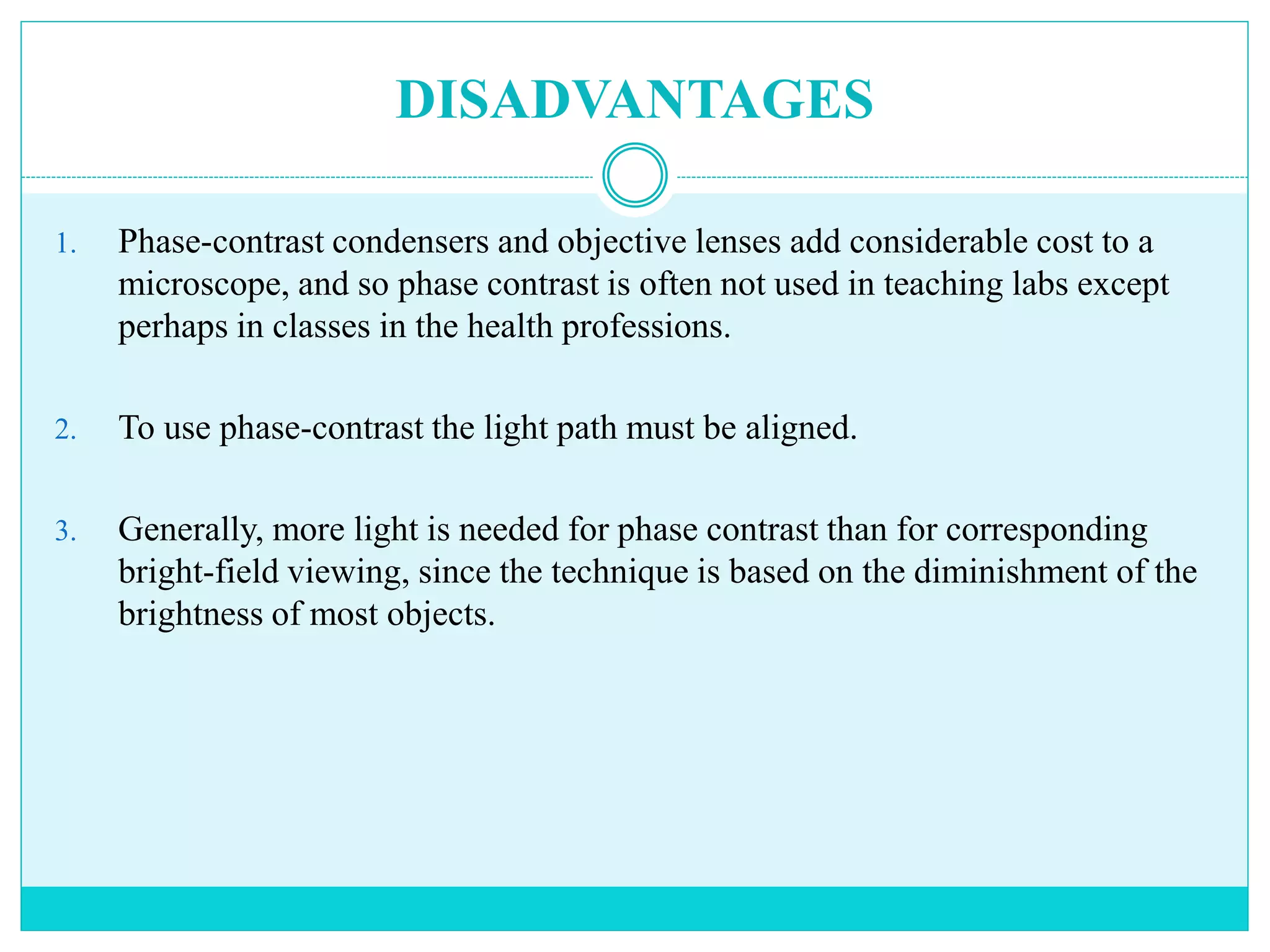 DISADVANTAGES
1. Phase-contrast condensers and objective lenses add considerable cost to a
microscope, and so phase contrast is often not used in teaching labs except
perhaps in classes in the health professions.
2. To use phase-contrast the light path must be aligned.
3. Generally, more light is needed for phase contrast than for corresponding
bright-field viewing, since the technique is based on the diminishment of the
brightness of most objects.
 