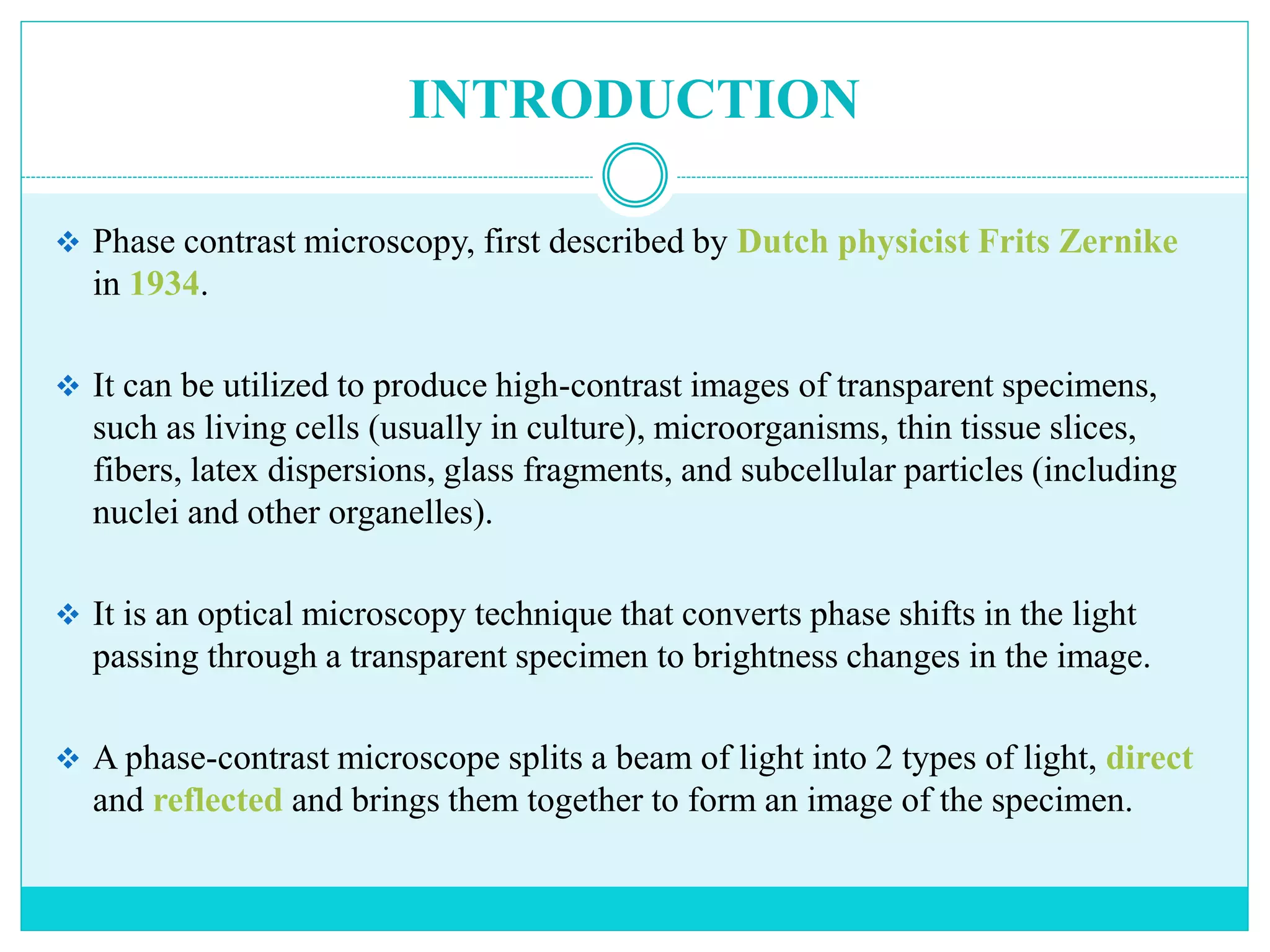 INTRODUCTION
 Phase contrast microscopy, first described by Dutch physicist Frits Zernike
in 1934.
 It can be utilized to produce high-contrast images of transparent specimens,
such as living cells (usually in culture), microorganisms, thin tissue slices,
fibers, latex dispersions, glass fragments, and subcellular particles (including
nuclei and other organelles).
 It is an optical microscopy technique that converts phase shifts in the light
passing through a transparent specimen to brightness changes in the image.
 A phase-contrast microscope splits a beam of light into 2 types of light, direct
and reflected and brings them together to form an image of the specimen.
 