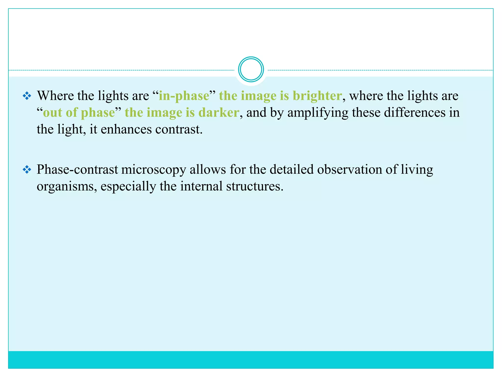  Where the lights are “in-phase” the image is brighter, where the lights are
“out of phase” the image is darker, and by amplifying these differences in
the light, it enhances contrast.
 Phase-contrast microscopy allows for the detailed observation of living
organisms, especially the internal structures.
 