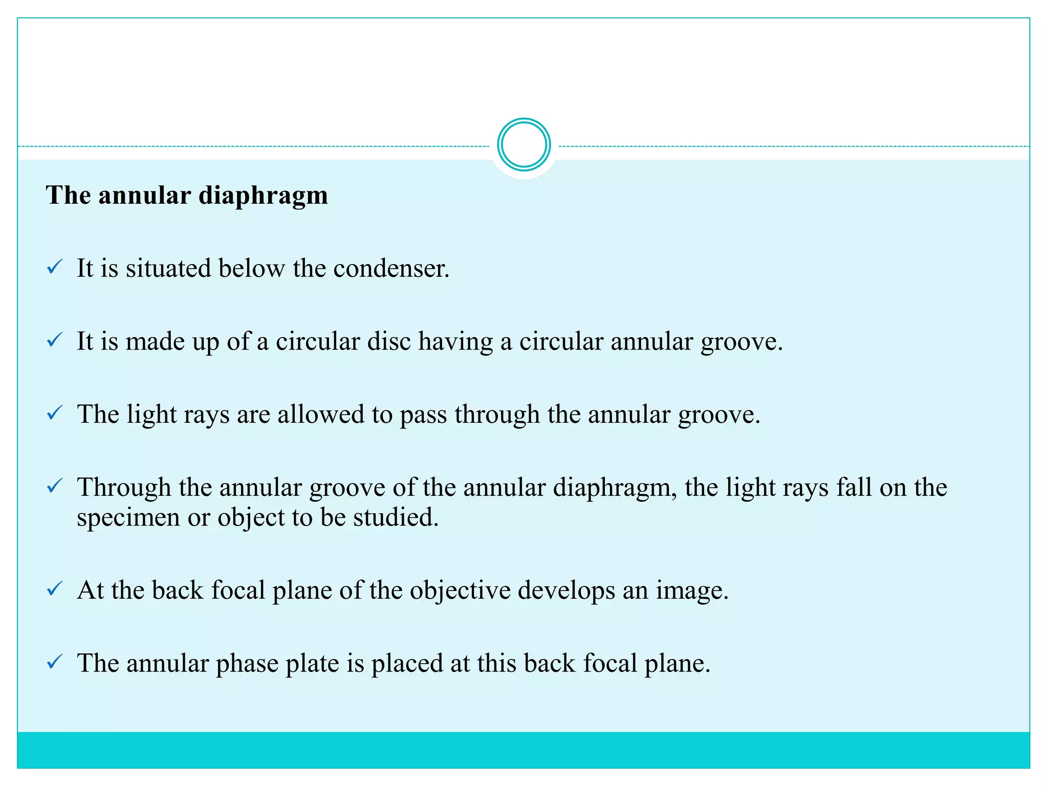 The annular diaphragm
 It is situated below the condenser.
 It is made up of a circular disc having a circular annular groove.
 The light rays are allowed to pass through the annular groove.
 Through the annular groove of the annular diaphragm, the light rays fall on the
specimen or object to be studied.
 At the back focal plane of the objective develops an image.
 The annular phase plate is placed at this back focal plane.
 