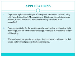 APPLICATIONS
1. To produce high-contrast images of transparent specimens, such as Living
cells (usually in culture), Microorganisms, Thin tissue slices, Lithographic
patterns, Fibers, Subcellular particles (including nuclei and other
organelles).
2. Phase contrast is by far the most frequently used method in biological light
microscopy. It is an established microscopy technique in cell culture and live
cell imaging.
3. When using this inexpensive technique, living cells can be observed in their
natural state without previous fixation or labeling.
 