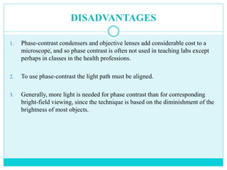 DISADVANTAGES
1. Phase-contrast condensers and objective lenses add considerable cost to a
microscope, and so phase contrast is often not used in teaching labs except
perhaps in classes in the health professions.
2. To use phase-contrast the light path must be aligned.
3. Generally, more light is needed for phase contrast than for corresponding
bright-field viewing, since the technique is based on the diminishment of the
brightness of most objects.
 