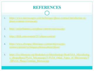 REFERENCES
1. https://www.microscopyu.com/techniques/phase-contrast/introduction-to-
phase-contrast-microscopy
2. https://microbenotes.com/phase-contrast-microscopy/
3. https://ibidi.com/content/213-phase-contrast
4. https://www.olympus-lifescience.com/en/microscope-
resource/primer/techniques/phasecontrast/phase/
5. https://bio.libretexts.org/Bookshelves/Microbiology/Book%3A_Microbiolog
y_(Boundless)/3%3A_Microscopy/3.3%3A_Other_Types_of_Microscopy/3
.3B%3A_Phase-Contrast_Microscopy
 
