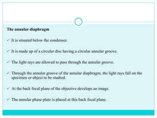 The annular diaphragm
 It is situated below the condenser.
 It is made up of a circular disc having a circular annular groove.
 The light rays are allowed to pass through the annular groove.
 Through the annular groove of the annular diaphragm, the light rays fall on the
specimen or object to be studied.
 At the back focal plane of the objective develops an image.
 The annular phase plate is placed at this back focal plane.
 
