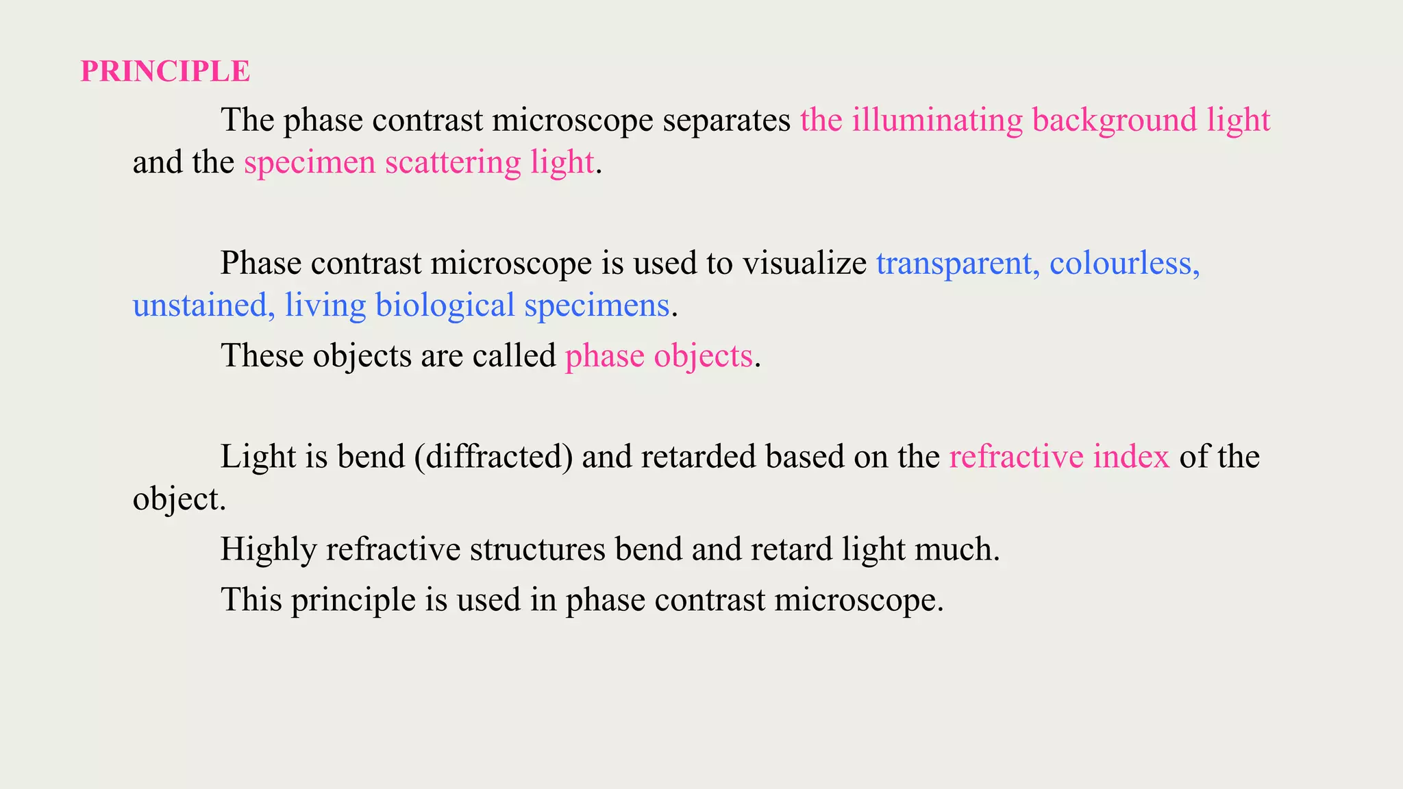 PRINCIPLE
The phase contrast microscope separates the illuminating background light
and the specimen scattering light.
Phase contrast microscope is used to visualize transparent, colourless,
unstained, living biological specimens.
These objects are called phase objects.
Light is bend (diffracted) and retarded based on the refractive index of the
object.
Highly refractive structures bend and retard light much.
This principle is used in phase contrast microscope.
 