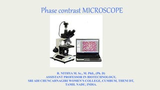 Phase contrast MICROSCOPE
R. NITHYA M. Sc., M. Phil., (Ph. D)
ASSISTANT PROFESSOR IN BIOTECHNOLOGY,
SRI ADI CHUNCAHNAGIRI WOMEN’S COLLEGE, CUMBUM, THENI DT,
TAMIL NADU, INDIA.
 