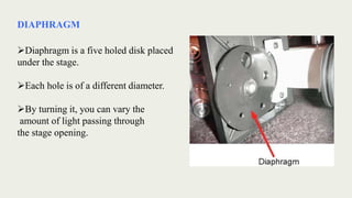 DIAPHRAGM
Diaphragm is a five holed disk placed
under the stage.
Each hole is of a different diameter.
By turning it, you can vary the
amount of light passing through
the stage opening.
 