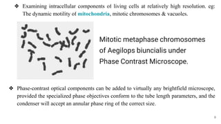 ❖ Examining intracellular components of living cells at relatively high resolution. eg:
The dynamic motility of mitochondria, mitotic chromosomes & vacuoles.
❖ Phase-contrast optical components can be added to virtually any brightfield microscope,
provided the specialized phase objectives conform to the tube length parameters, and the
condenser will accept an annular phase ring of the correct size.
Mitotic metaphase chromosomes
of Aegilops biuncialis under
Phase Contrast Microscope.
9
 