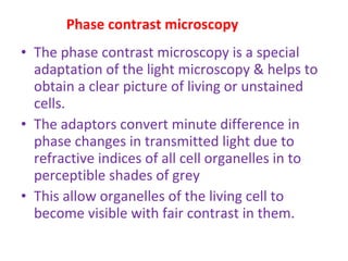 Phase contrast microscopy The phase contrast microscopy is a special adaptation of the light microscopy & helps to obtain a clear picture of living or unstained cells. The adaptors convert minute difference in phase changes in transmitted light due to refractive indices of all cell organelles in to perceptible shades of grey This allow organelles of the living cell to become visible with fair contrast in them. 