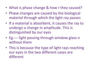 What is phase change & how r they caused? Phase changes are caused by the biological material through which the light ray passes If a material is absorbent, it causes the ray to undergo a change in amplitude. This is distinguished by our eyes Eg---- light passing through window glass n without them This is because the type of light rays reaching our eyes in the two different cases are different 