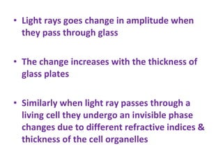 Light rays goes change in amplitude when they pass through glass The change increases with the thickness of glass plates Similarly when light ray passes through a living cell they undergo an invisible phase changes due to different refractive indices & thickness of the cell organelles 