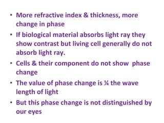 More refractive index & thickness, more change in phase If biological material absorbs light ray they show contrast but living cell generally do not absorb light ray.  Cells & their component do not show  phase change The value of phase change is ¼ the wave length of light But this phase change is not distinguished by our eyes 