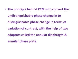 The principle behind PCM is to convert the undistinguishable phase change in to distinguishable phase change in terms of variation of contrast, with the help of two adaptors called the annular diaphragm & annular phase plate. 
