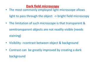 The most commonly employed light microscope allows light to pass through the object  -> bright field microscopy The limitation of such microscope is that transparent & semitransparent objects are not readily visible (needs staining) Visibility ->contrast between object & background Contrast can  be greatly improved by creating a dark background Dark field microscopy 