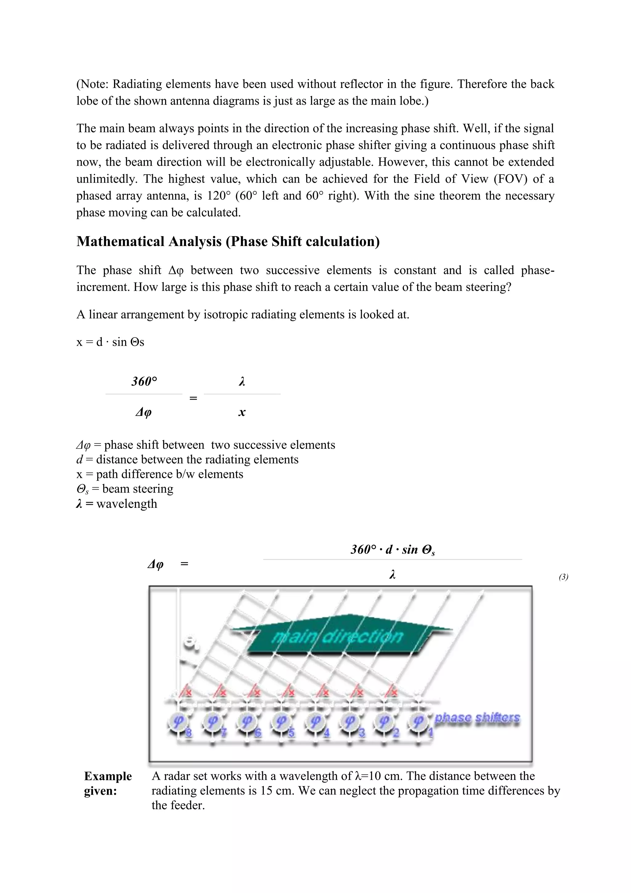(Note: Radiating elements have been used without reflector in the figure. Therefore the back
lobe of the shown antenna diagrams is just as large as the main lobe.)

The main beam always points in the direction of the increasing phase shift. Well, if the signal
to be radiated is delivered through an electronic phase shifter giving a continuous phase shift
now, the beam direction will be electronically adjustable. However, this cannot be extended
unlimitedly. The highest value, which can be achieved for the Field of View (FOV) of a
phased array antenna, is 120° (60° left and 60° right). With the sine theorem the necessary
phase moving can be calculated.

Mathematical Analysis (Phase Shift calculation)
The phase shift Δφ between two successive elements is constant and is called phase-
increment. How large is this phase shift to reach a certain value of the beam steering?

A linear arrangement by isotropic radiating elements is looked at.

x = d · sin Θs


           360°                  λ
                          =
            Δφ                   x

Δφ = phase shift between two successive elements
d = distance between the radiating elements
x = path difference b/w elements
Θs = beam steering
λ = wavelength


                                                       360° · d · sin Θs
                 Δφ   =
                                                               λ                                  (3)




 Example         A radar set works with a wavelength of λ=10 cm. The distance between the
 given:          radiating elements is 15 cm. We can neglect the propagation time differences by
                 the feeder.
 