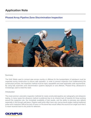 Application Note 
Phased Array Pipeline Zone Discrimination Inspection 
Summary 
The Girth Welds used to connect pipe across country or offshore for the transportation of petroleum must be 
inspected during construction to ensure safe operation. In order to prevent inspection from bottlenecking the 
construction process, the inspection method must be rapid, repeatable and meet applicable code requirements. 
By using fully automatic zone discrimination systems deployed on and offshore, Phased Array ultrasound is 
increasingly used to meet this need. 
Introduction 
The most common volumetric inspection methods for newly constructed pipeline are radiography and ultrasonic 
testing. In many cases the ultrasonic method is preferred due to its inherent lack of hazards for those working 
around the inspection site, the immediate availability of test results, and the ability to precisely size defects 
especially in the through wall plane. Pipeline weld joints often have very narrow bevel angles making traditional 
SXOVHHFKRLQVSHFWLRQGLI¿FXOWDVODFNRIIXVLRQRQWKHEHYHOIDFHZRXOGUHÀHFWWKHVRXQGDWDQDQJOHVXFKWKDWLW 
is never received back to the probe for detection. 
 